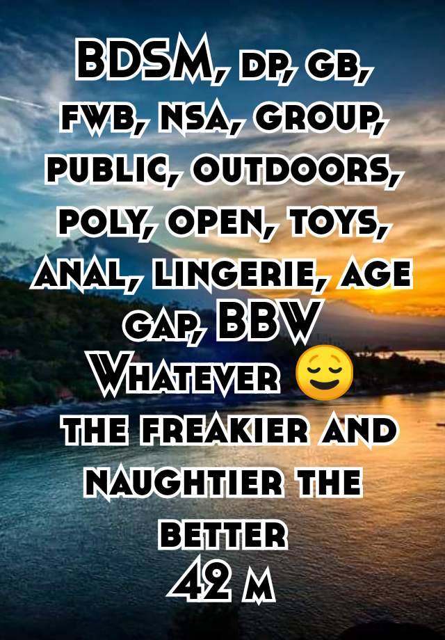 BDSM, dp, gb, fwb, nsa, group, public, outdoors, poly, open, toys, anal, lingerie, age gap, BBW
Whatever 😌
 the freakier and naughtier the better
42 m