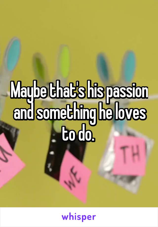 Maybe that's his passion and something he loves to do. 