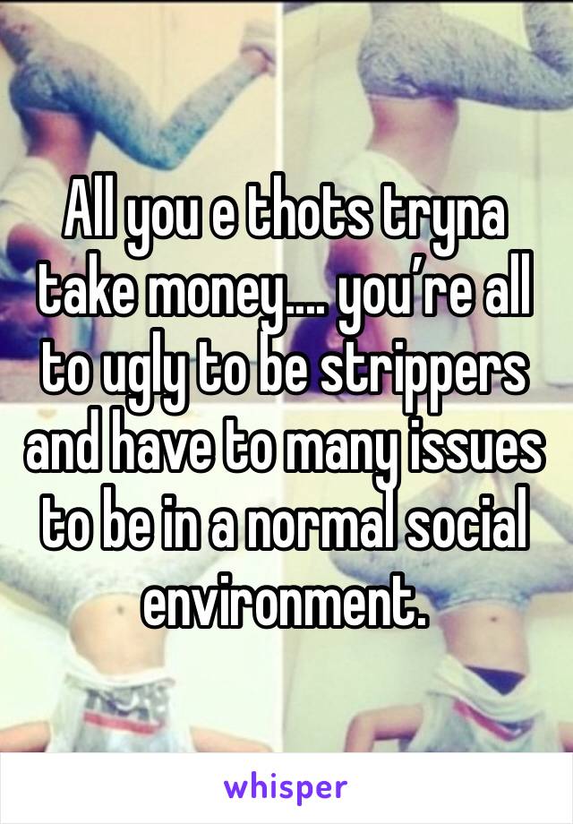 All you e thots tryna take money.... you’re all to ugly to be strippers and have to many issues to be in a normal social environment. 