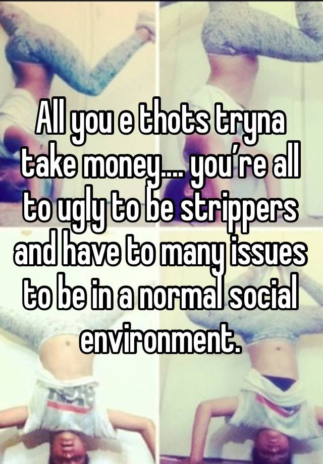 All you e thots tryna take money.... you’re all to ugly to be strippers and have to many issues to be in a normal social environment. 