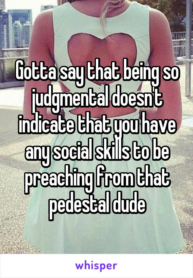 Gotta say that being so judgmental doesn't indicate that you have any social skills to be preaching from that pedestal dude