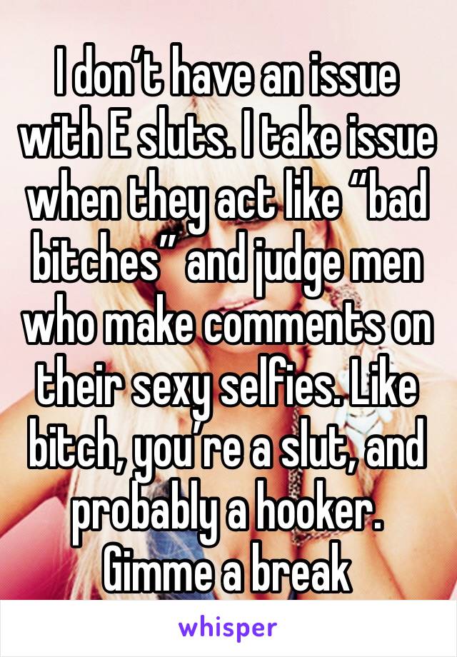 I don’t have an issue with E sluts. I take issue when they act like “bad bitches” and judge men who make comments on their sexy selfies. Like bitch, you’re a slut, and probably a hooker. Gimme a break