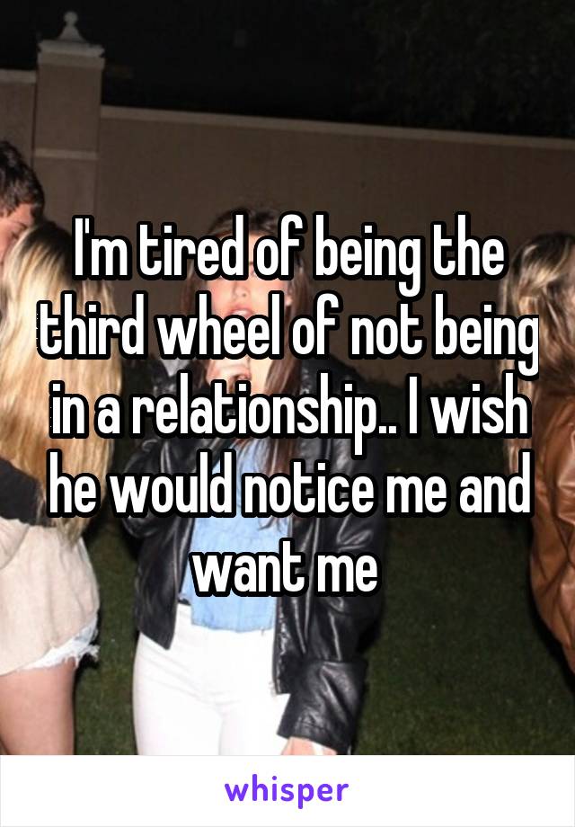 I'm tired of being the third wheel of not being in a relationship.. I wish he would notice me and want me 