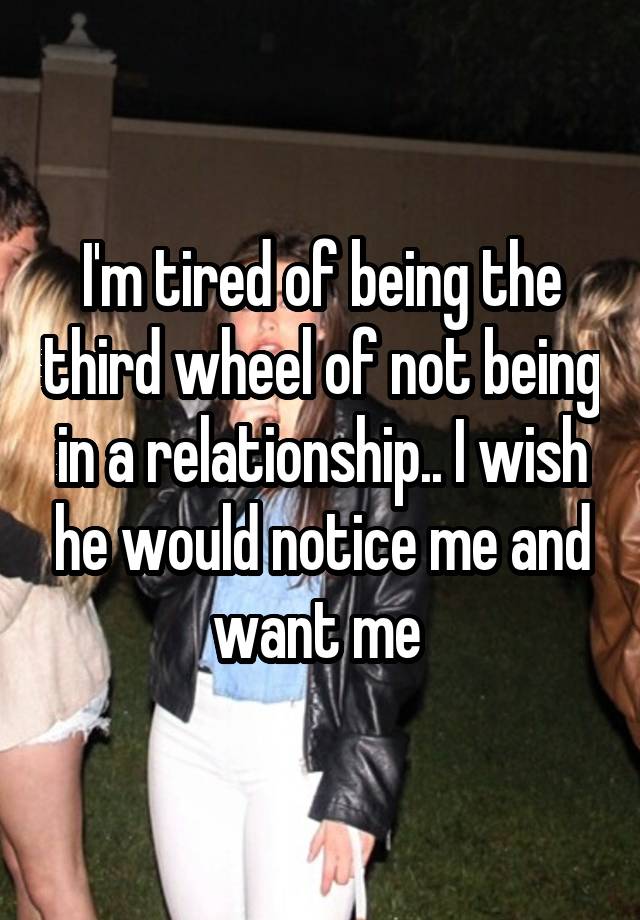 I'm tired of being the third wheel of not being in a relationship.. I wish he would notice me and want me 