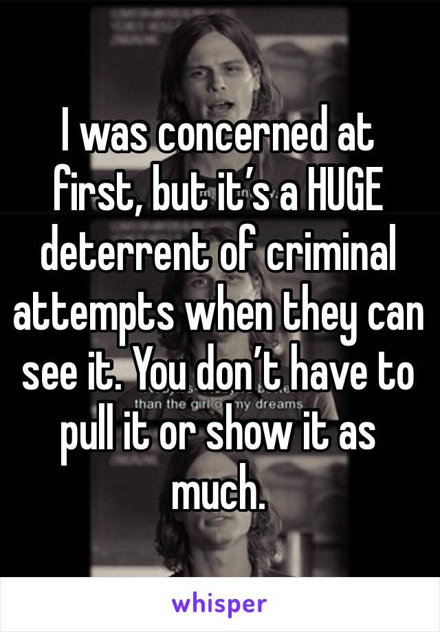 I was concerned at first, but it’s a HUGE deterrent of criminal attempts when they can see it. You don’t have to pull it or show it as much.