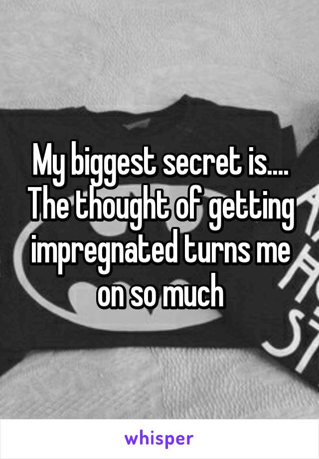 My biggest secret is.... The thought of getting impregnated turns me on so much