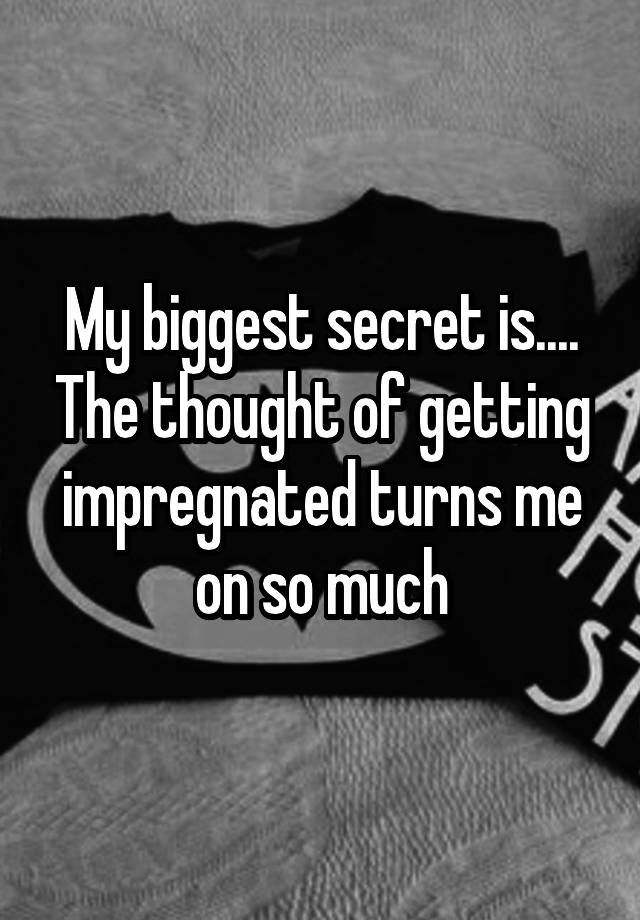 My biggest secret is.... The thought of getting impregnated turns me on so much