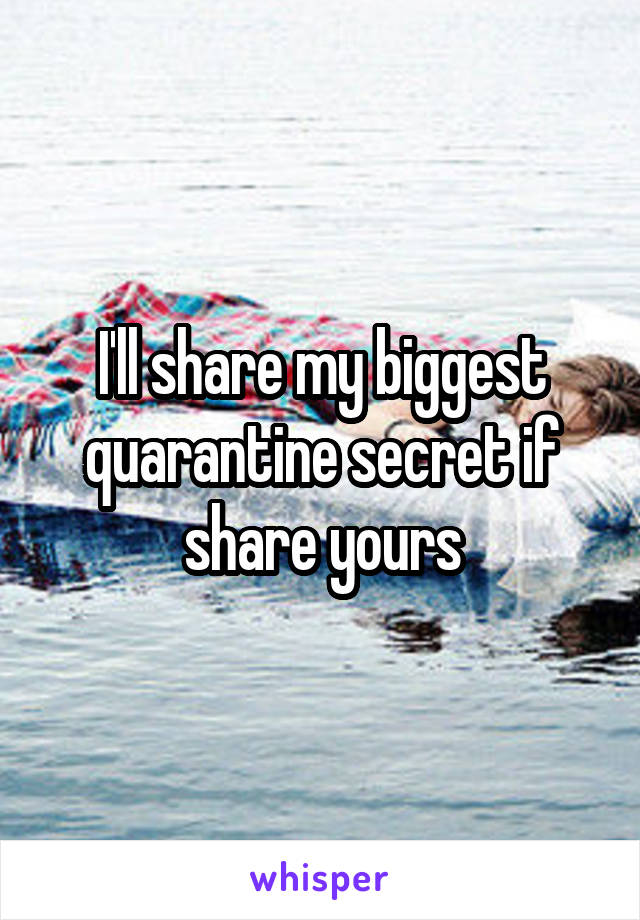 I'll share my biggest quarantine secret if share yours