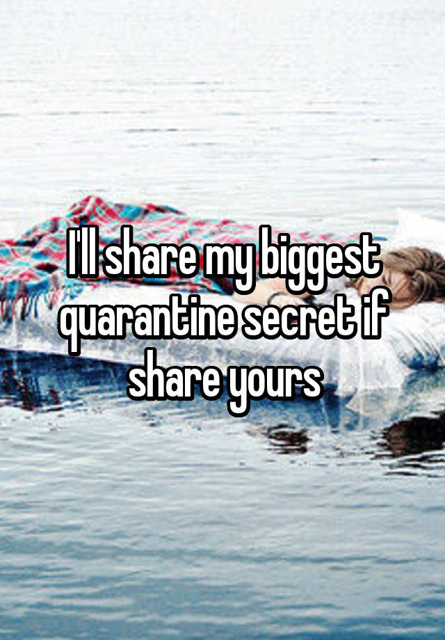 I'll share my biggest quarantine secret if share yours