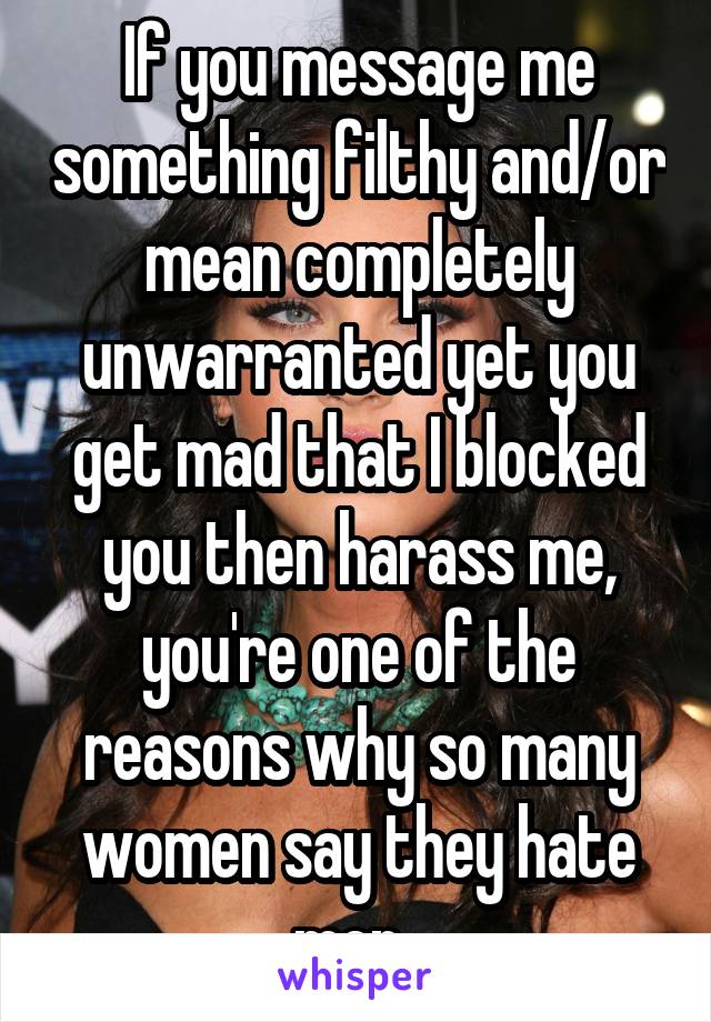 If you message me something filthy and/or mean completely unwarranted yet you get mad that I blocked you then harass me, you're one of the reasons why so many women say they hate men. 