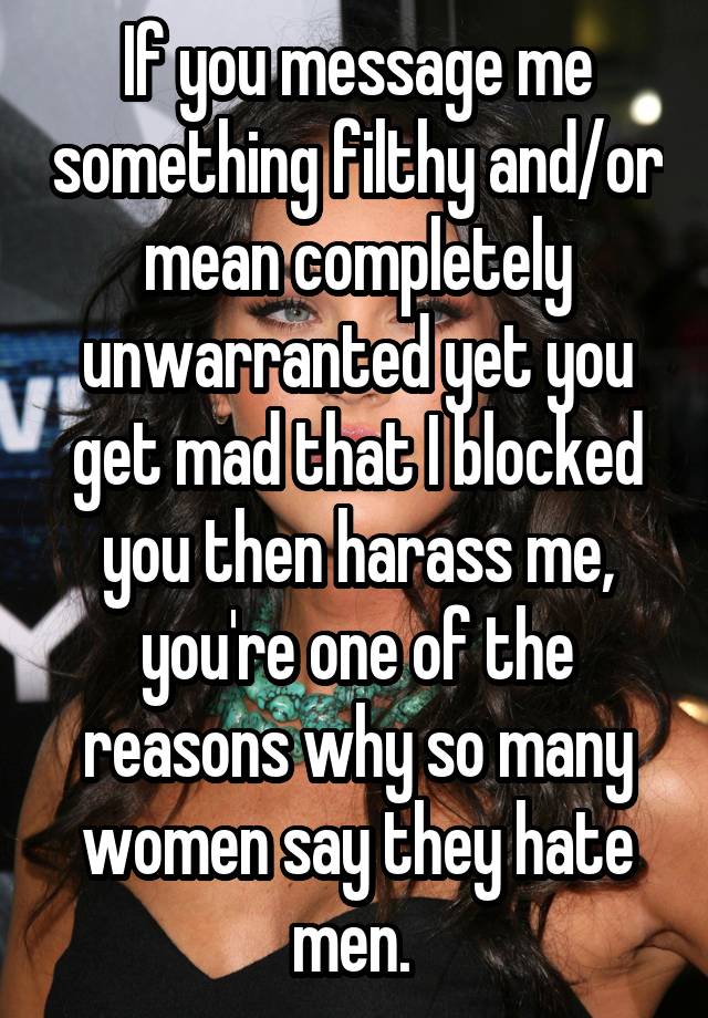 If you message me something filthy and/or mean completely unwarranted yet you get mad that I blocked you then harass me, you're one of the reasons why so many women say they hate men. 