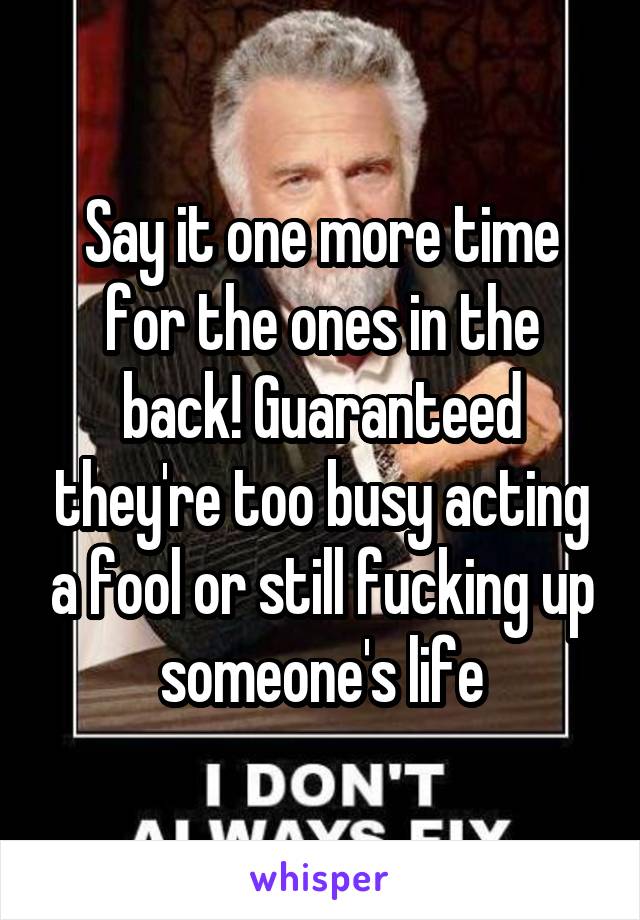 Say it one more time for the ones in the back! Guaranteed they're too busy acting a fool or still fucking up someone's life