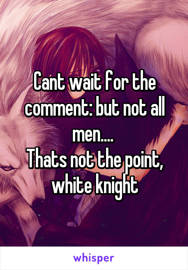 Cant wait for the comment: but not all men.... 
Thats not the point, white knight