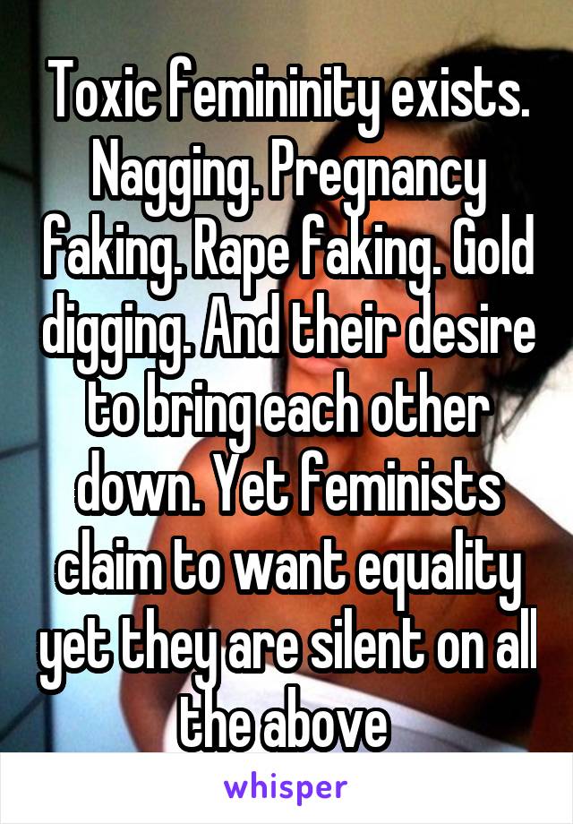 Toxic femininity exists. Nagging. Pregnancy faking. Rape faking. Gold digging. And their desire to bring each other down. Yet feminists claim to want equality yet they are silent on all the above 