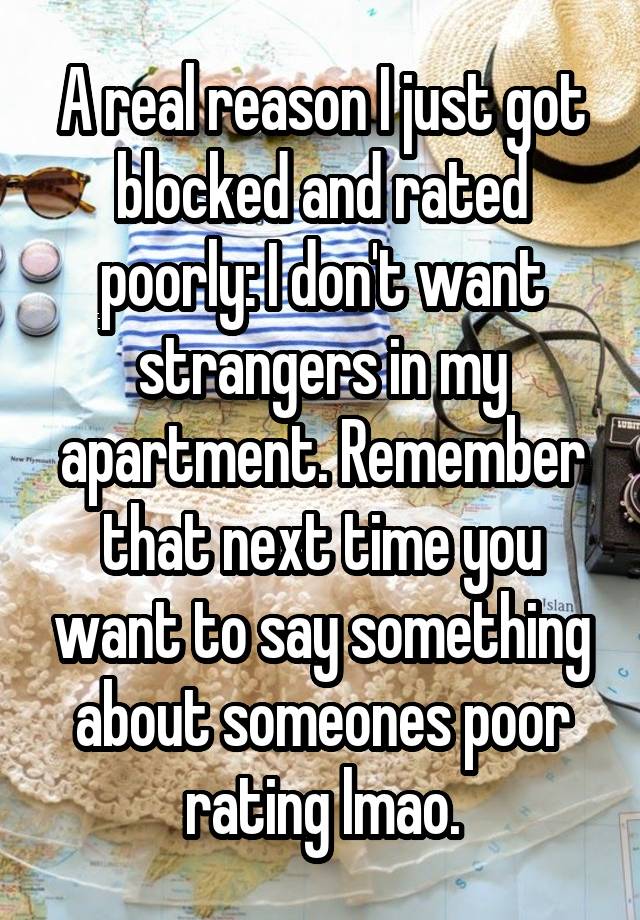 A real reason I just got blocked and rated poorly: I don't want strangers in my apartment. Remember that next time you want to say something about someones poor rating lmao.