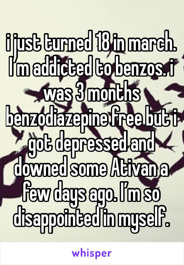 i just turned 18 in march. I’m addicted to benzos. i was 3 months benzodiazepine free but i got depressed and downed some Ativan a few days ago. I’m so disappointed in myself.