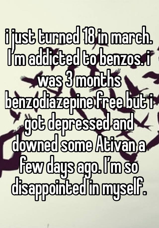 i just turned 18 in march. I’m addicted to benzos. i was 3 months benzodiazepine free but i got depressed and downed some Ativan a few days ago. I’m so disappointed in myself.