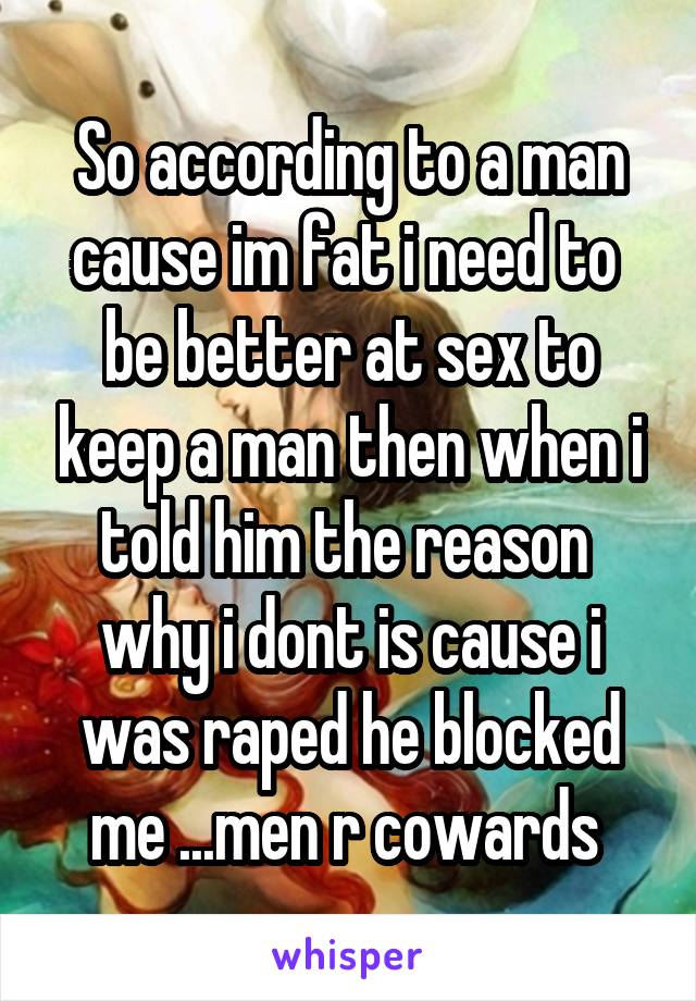 So according to a man cause im fat i need to  be better at sex to keep a man then when i told him the reason  why i dont is cause i was raped he blocked me ...men r cowards 