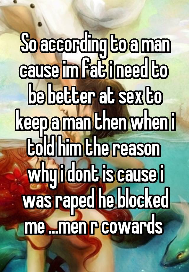 So according to a man cause im fat i need to  be better at sex to keep a man then when i told him the reason  why i dont is cause i was raped he blocked me ...men r cowards 