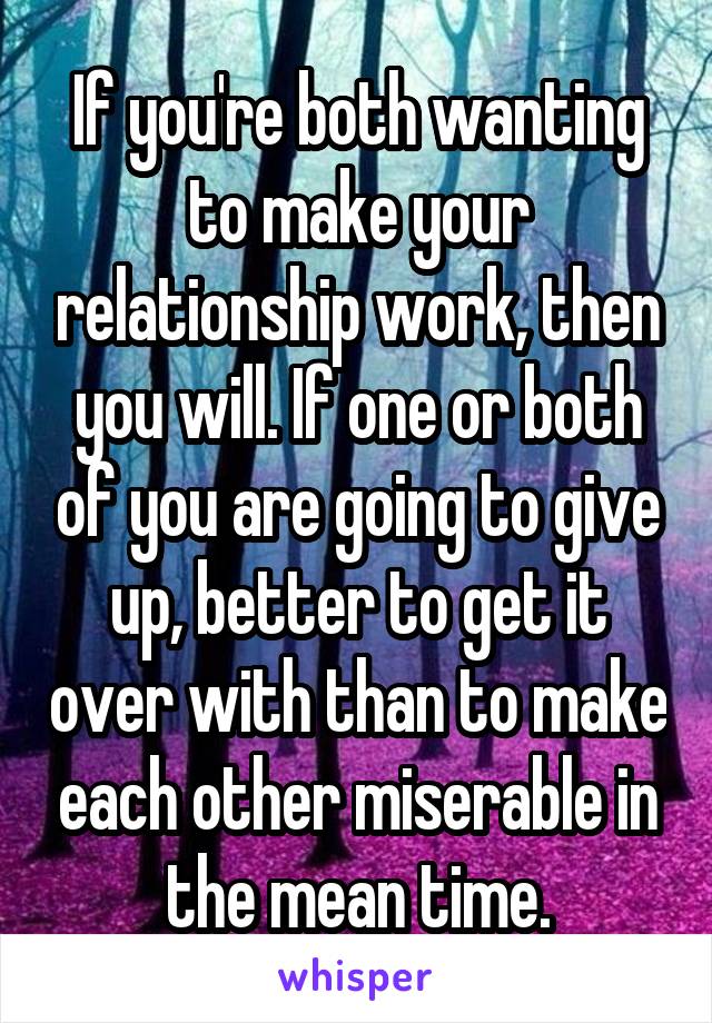 If you're both wanting to make your relationship work, then you will. If one or both of you are going to give up, better to get it over with than to make each other miserable in the mean time.