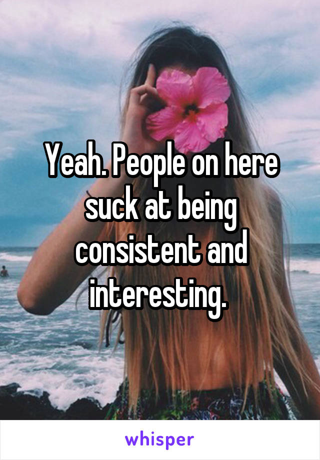 Yeah. People on here suck at being consistent and interesting. 