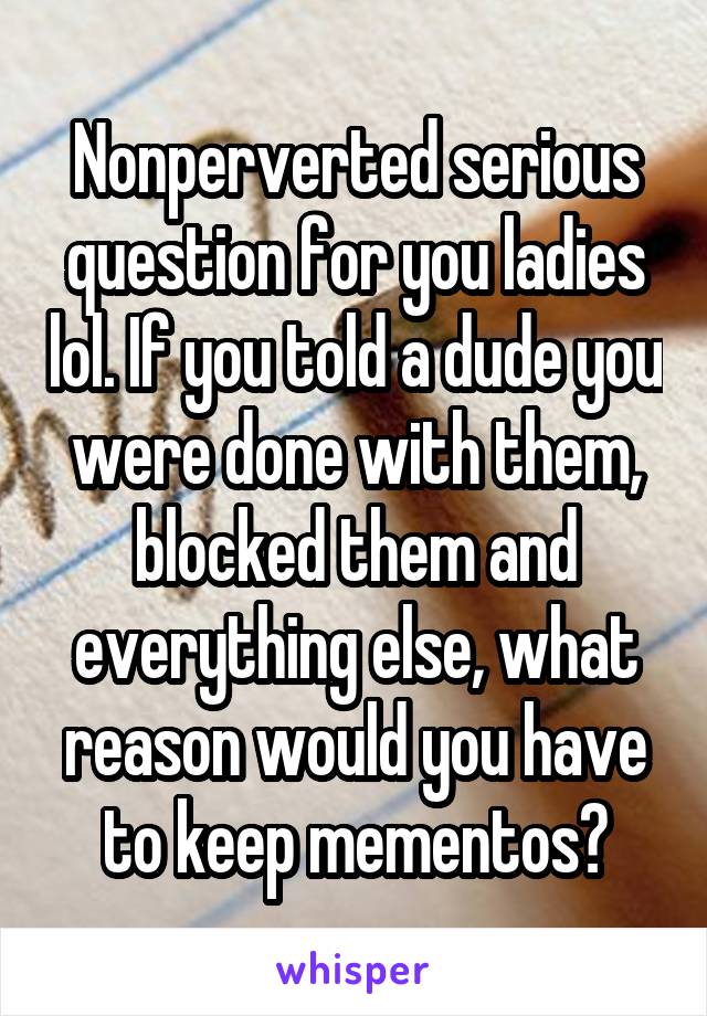 Nonperverted serious question for you ladies lol. If you told a dude you were done with them, blocked them and everything else, what reason would you have to keep mementos?