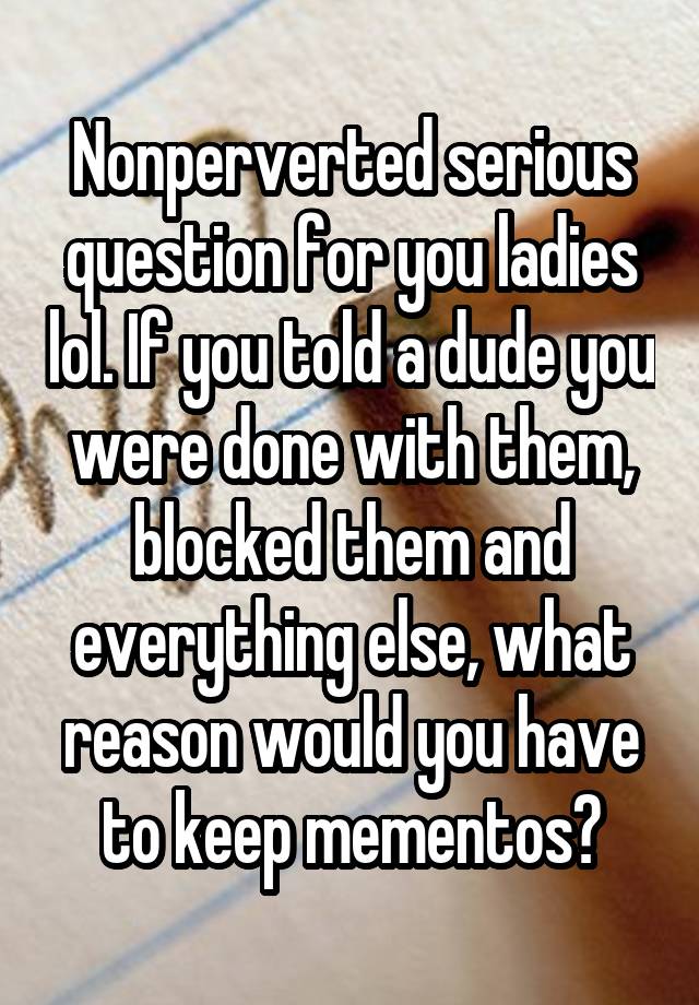 Nonperverted serious question for you ladies lol. If you told a dude you were done with them, blocked them and everything else, what reason would you have to keep mementos?