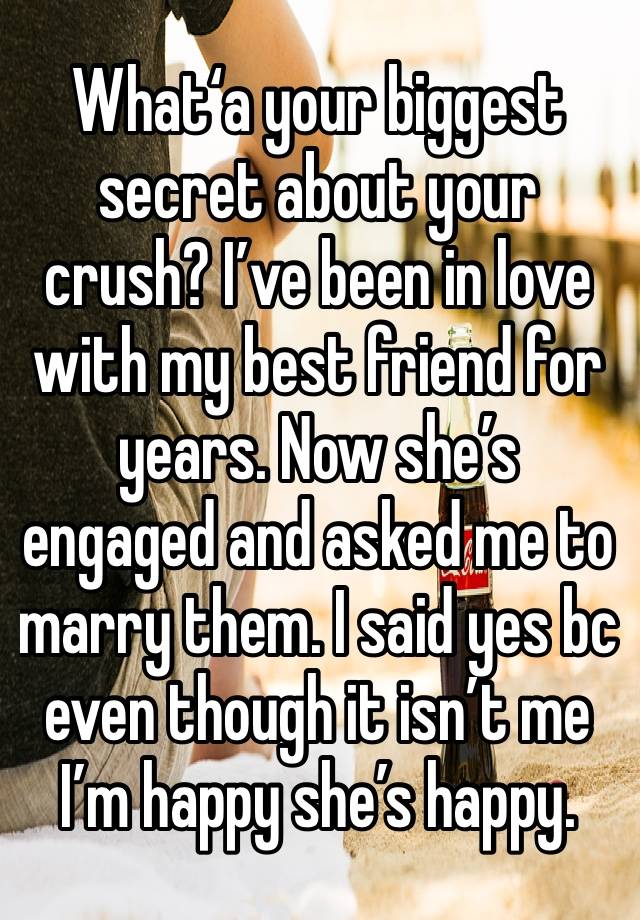 What‘a your biggest secret about your crush? I’ve been in love with my best friend for years. Now she’s engaged and asked me to marry them. I said yes bc even though it isn’t me I’m happy she’s happy.