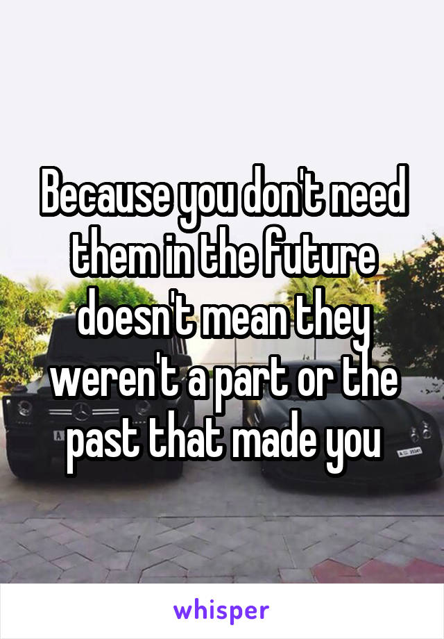 Because you don't need them in the future doesn't mean they weren't a part or the past that made you