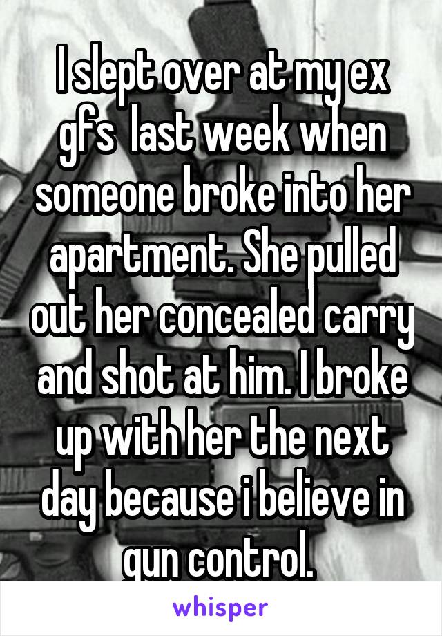 I slept over at my ex gfs  last week when someone broke into her apartment. She pulled out her concealed carry and shot at him. I broke up with her the next day because i believe in gun control. 