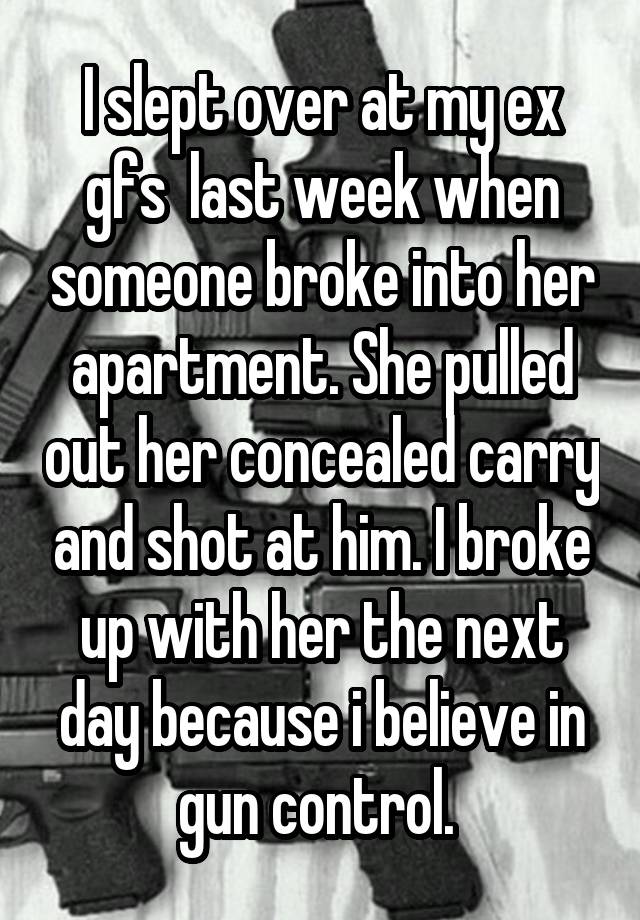 I slept over at my ex gfs  last week when someone broke into her apartment. She pulled out her concealed carry and shot at him. I broke up with her the next day because i believe in gun control. 