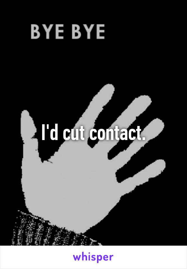 I'd cut contact.