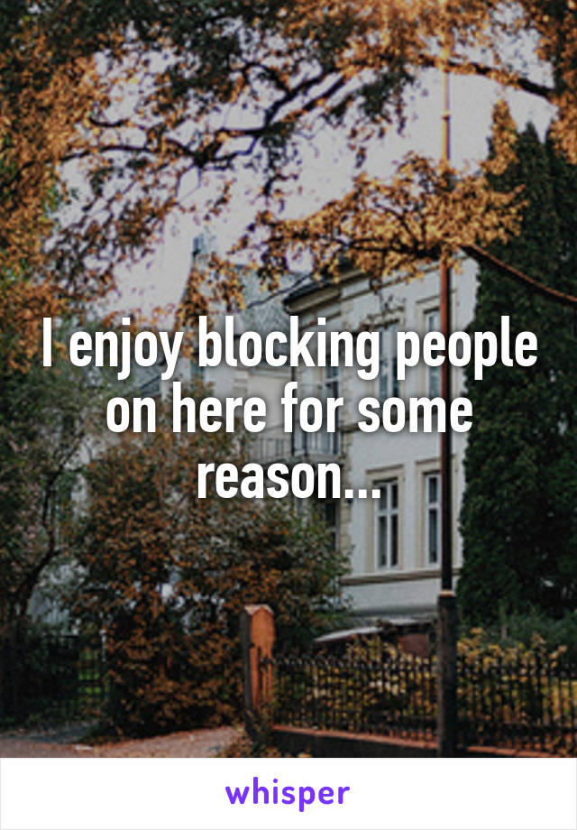 I enjoy blocking people on here for some reason...