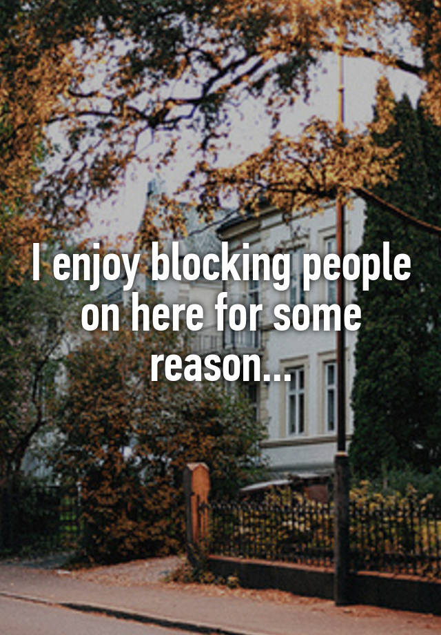 I enjoy blocking people on here for some reason...