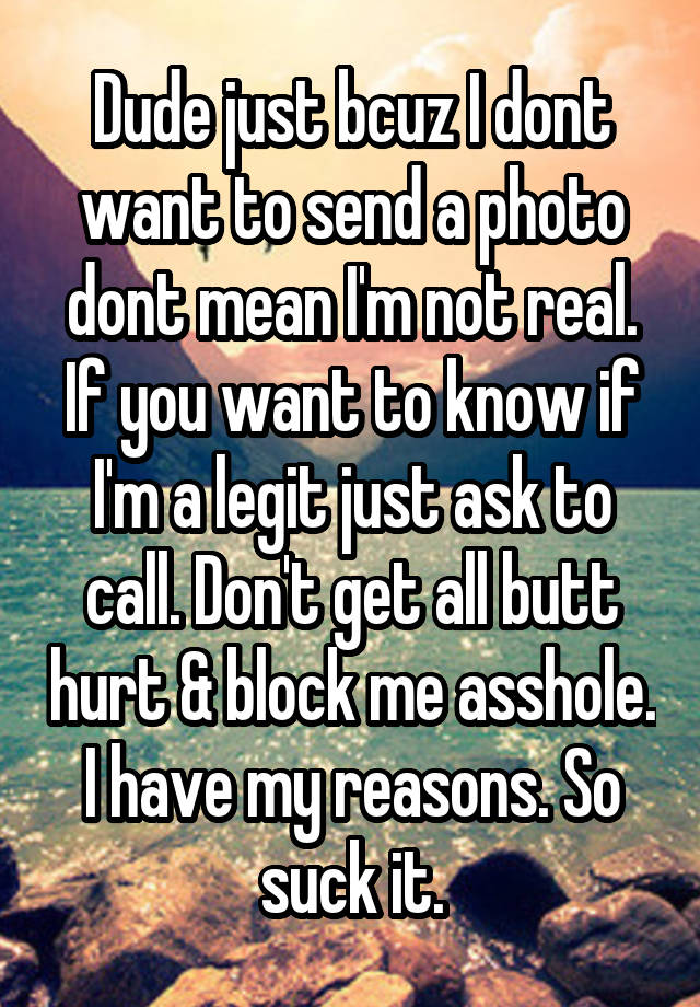 Dude just bcuz I dont want to send a photo dont mean I'm not real. If you want to know if I'm a legit just ask to call. Don't get all butt hurt & block me asshole. I have my reasons. So suck it.