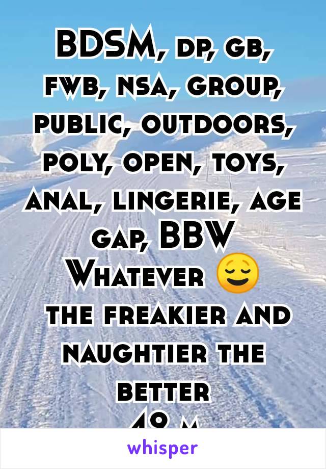 BDSM, dp, gb, fwb, nsa, group, public, outdoors, poly, open, toys, anal, lingerie, age gap, BBW
Whatever 😌
 the freakier and naughtier the better
42 m