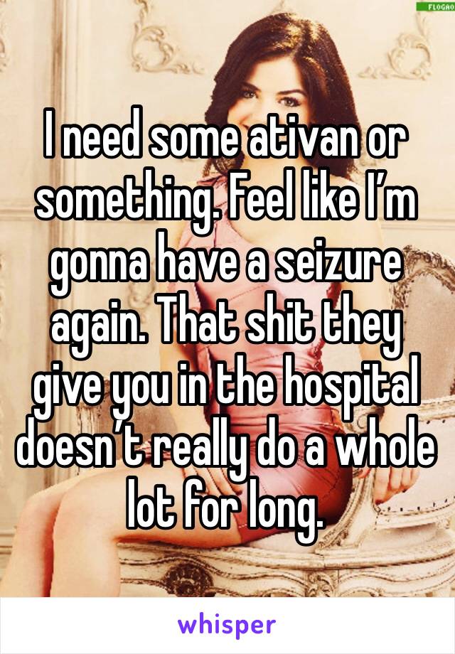 I need some ativan or something. Feel like I’m gonna have a seizure again. That shit they give you in the hospital doesn’t really do a whole lot for long.