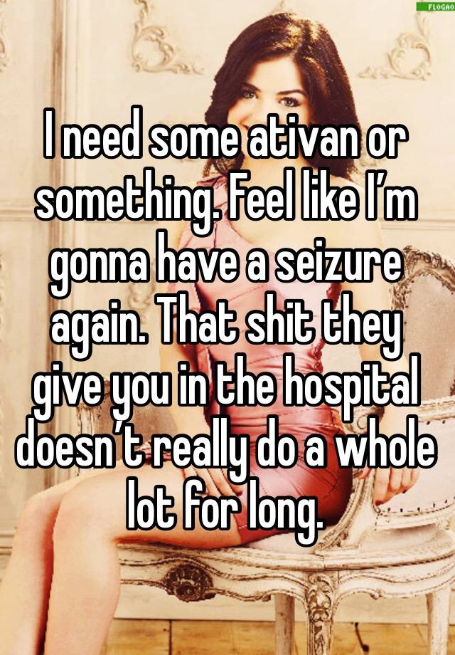 I need some ativan or something. Feel like I’m gonna have a seizure again. That shit they give you in the hospital doesn’t really do a whole lot for long.