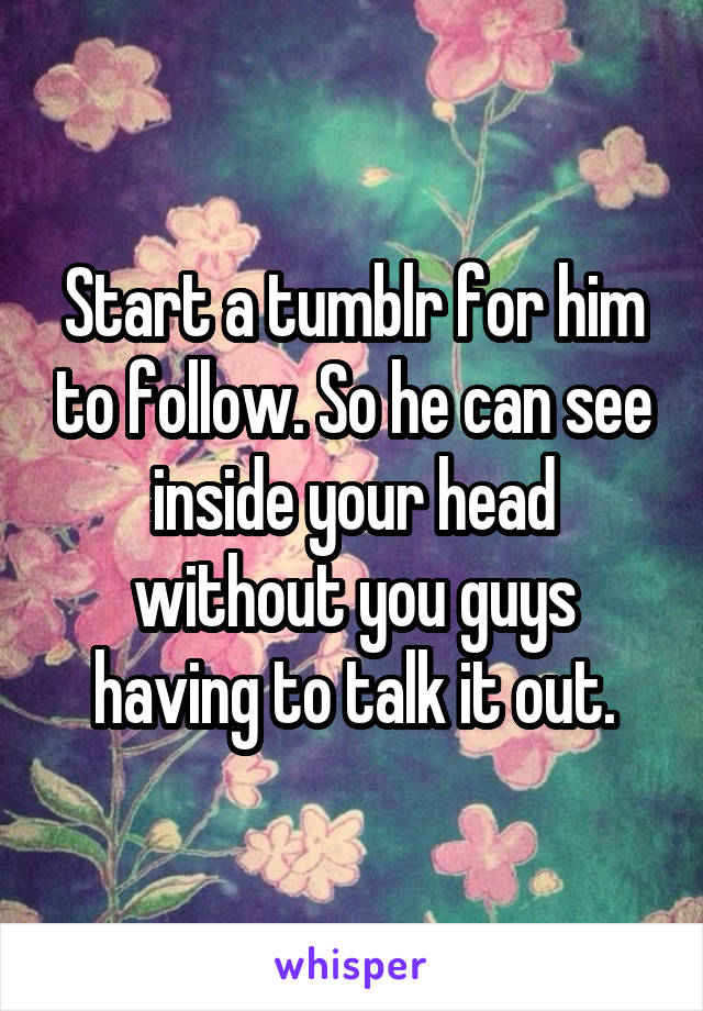 Start a tumblr for him to follow. So he can see inside your head without you guys having to talk it out.