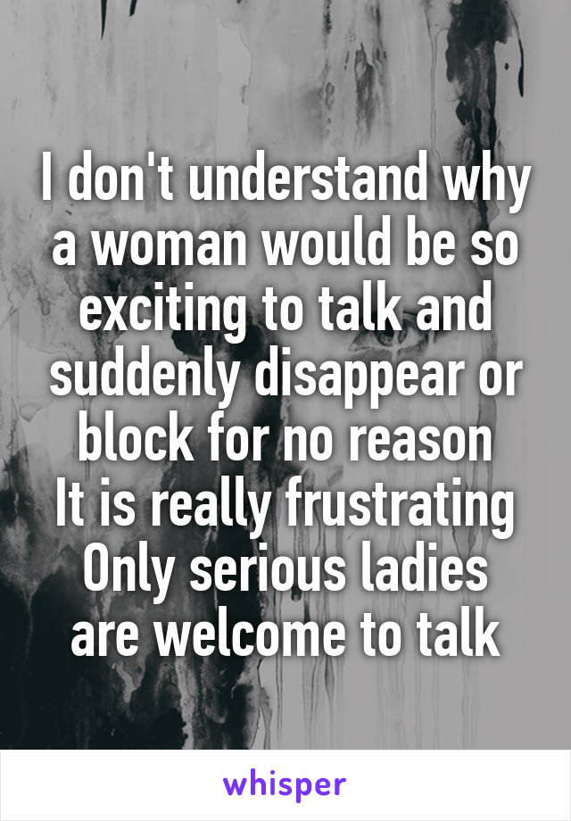 I don't understand why a woman would be so exciting to talk and suddenly disappear or block for no reason
It is really frustrating
Only serious ladies are welcome to talk