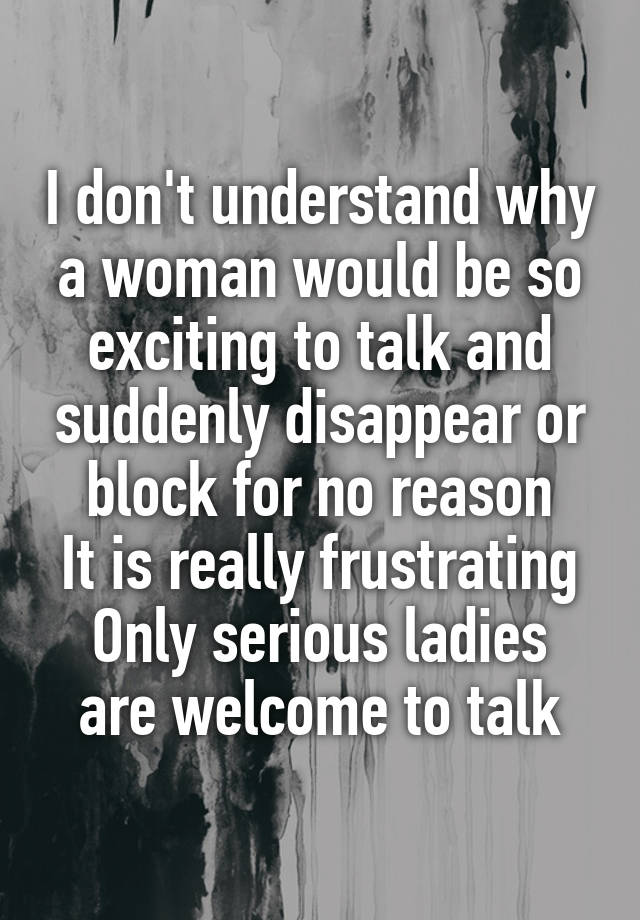 I don't understand why a woman would be so exciting to talk and suddenly disappear or block for no reason
It is really frustrating
Only serious ladies are welcome to talk