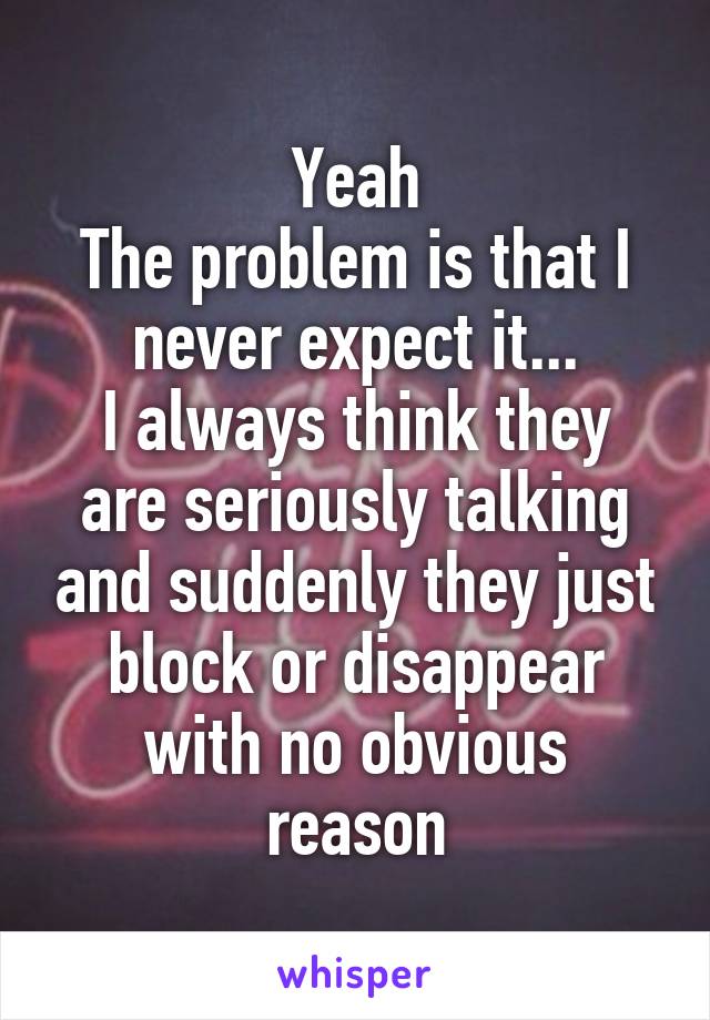 Yeah
The problem is that I never expect it...
I always think they are seriously talking and suddenly they just block or disappear with no obvious reason