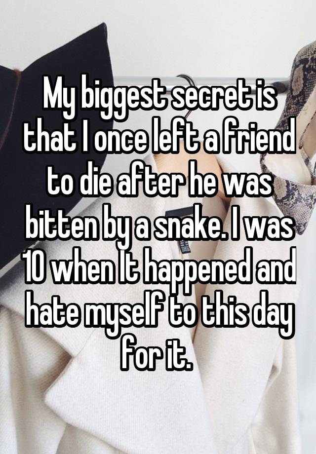 My biggest secret is that I once left a friend to die after he was bitten by a snake. I was 10 when It happened and hate myself to this day for it. 