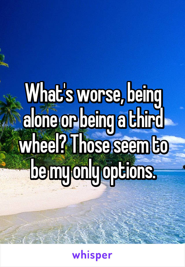 What's worse, being alone or being a third wheel? Those seem to be my only options.