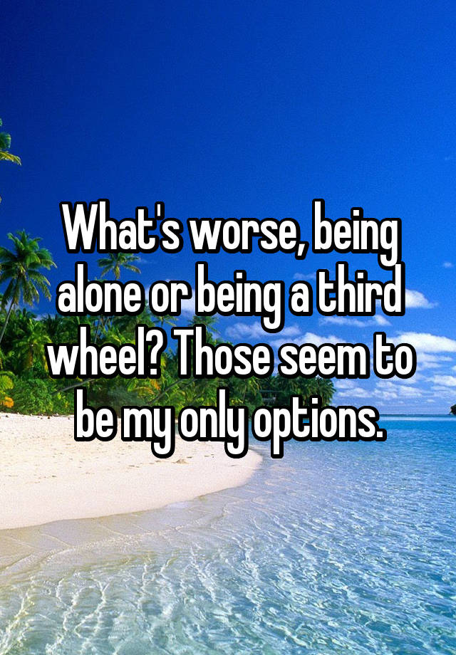 What's worse, being alone or being a third wheel? Those seem to be my only options.