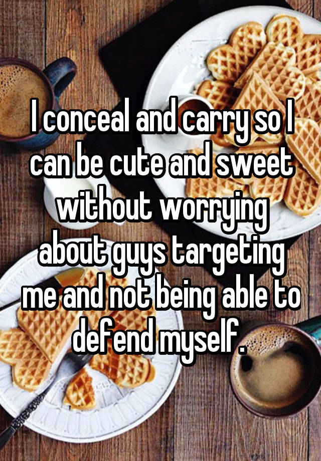 I conceal and carry so I can be cute and sweet without worrying about guys targeting me and not being able to defend myself. 