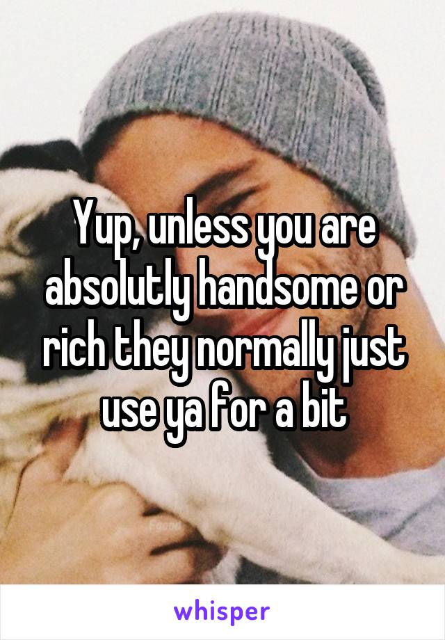 Yup, unless you are absolutly handsome or rich they normally just use ya for a bit