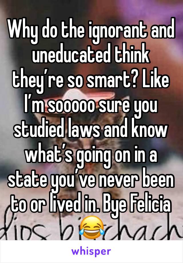 Why do the ignorant and uneducated think they’re so smart? Like I’m sooooo sure you studied laws and know what’s going on in a state you’ve never been to or lived in. Bye Felicia 😂