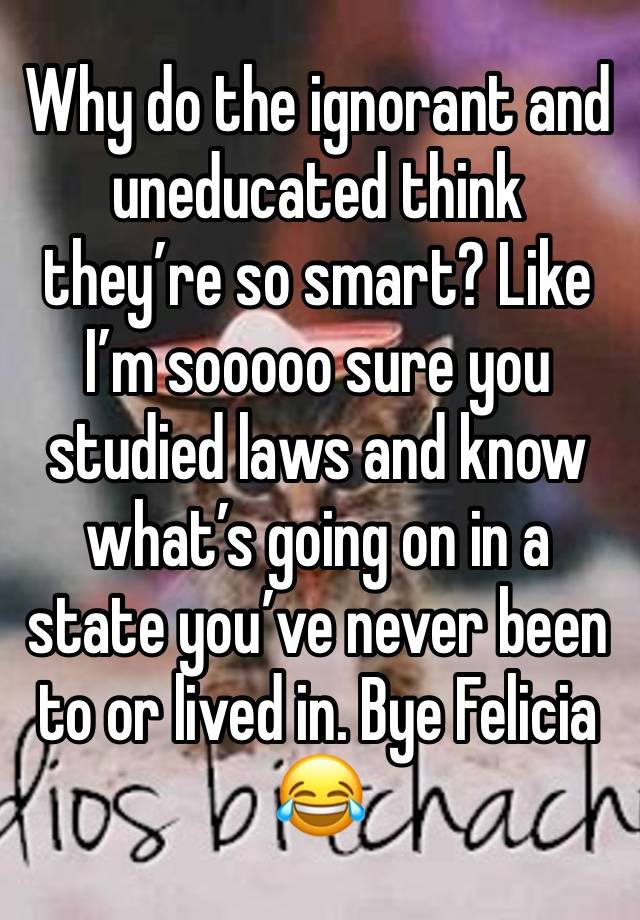 Why do the ignorant and uneducated think they’re so smart? Like I’m sooooo sure you studied laws and know what’s going on in a state you’ve never been to or lived in. Bye Felicia 😂