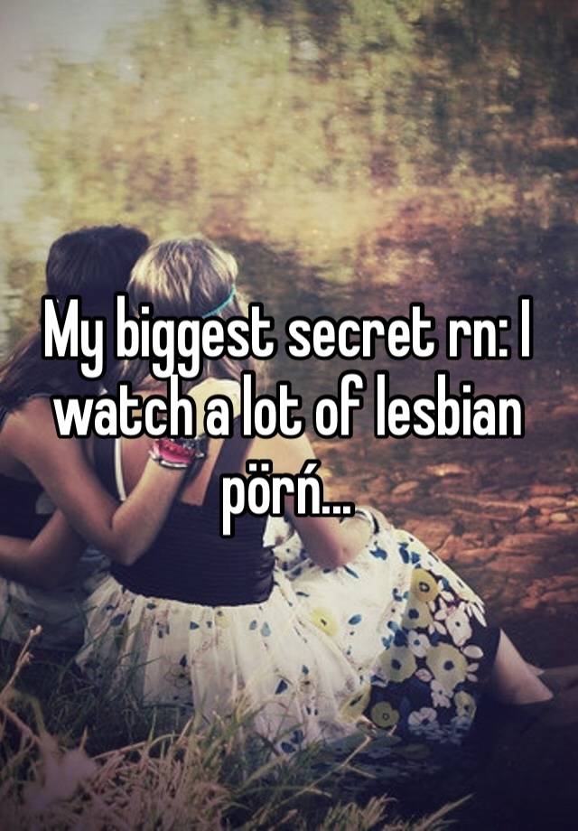 My biggest secret rn: I watch a lot of lesbian pörń...